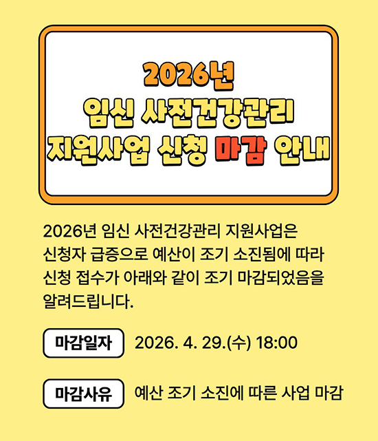 2026년 임신 사전건강관리 지원사업 신청 마감 안내 2026년 임신사전건강관리 지원사업은 신청자 급증으로 예산이 조기 소진됨에 따라 신청 접수가 아래와 같이 조기 마감되었음을 알려드립니다. 마감일자: 2026 .4 .29. (수) 18:00 마감사유: 예산 조기 소진에 따른 사업 마감